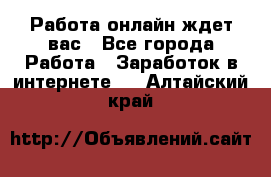 Работа онлайн ждет вас - Все города Работа » Заработок в интернете   . Алтайский край